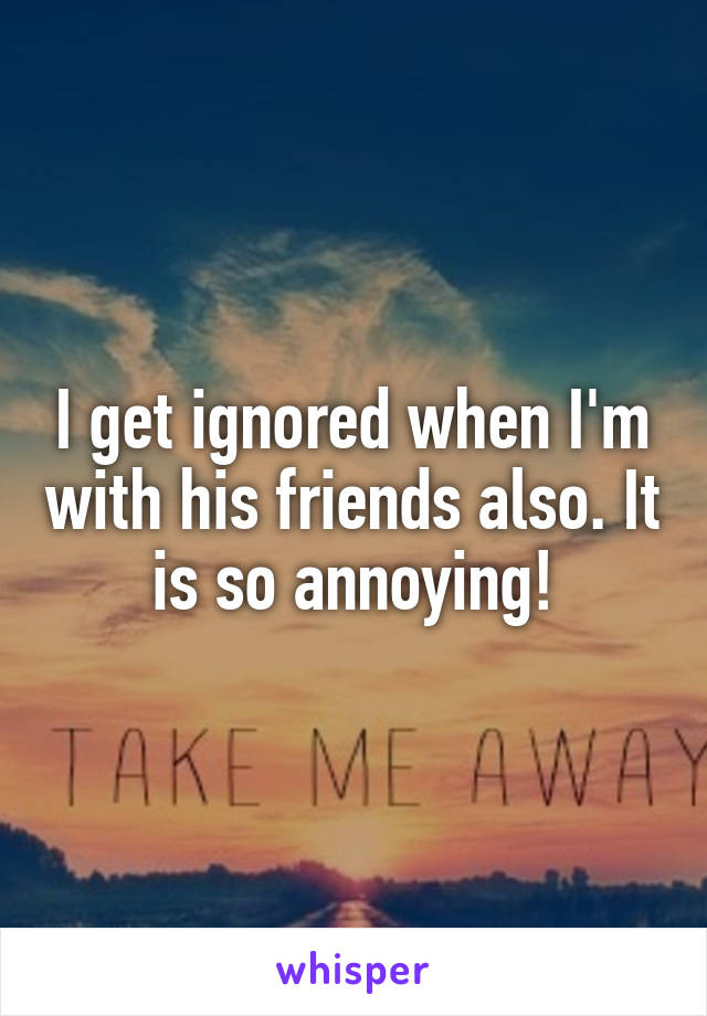 I get ignored when I'm with his friends also. It is so annoying!