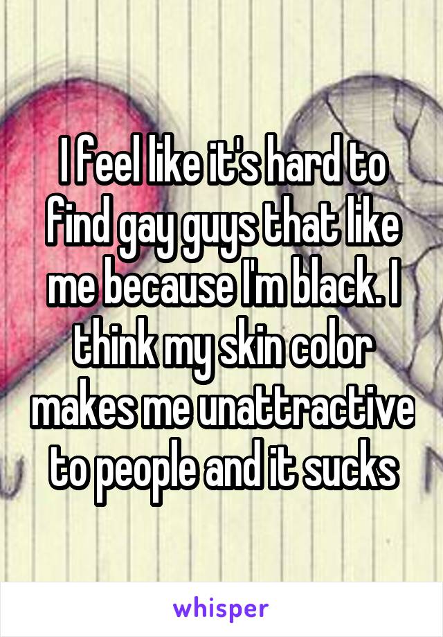 I feel like it's hard to find gay guys that like me because I'm black. I think my skin color makes me unattractive to people and it sucks