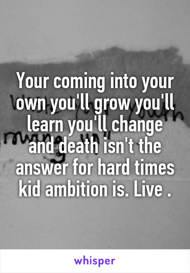 Your coming into your own you'll grow you'll learn you'll change and death isn't the answer for hard times kid ambition is. Live .