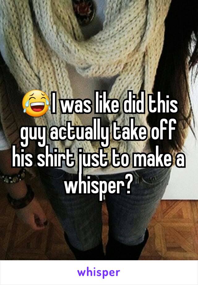 😂I was like did this guy actually take off his shirt just to make a whisper?