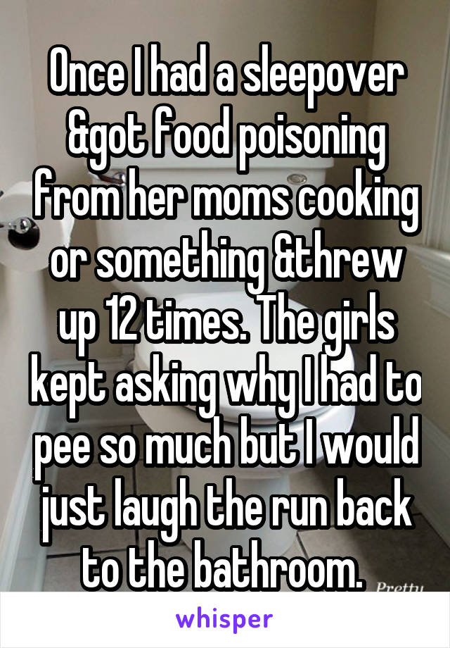 Once I had a sleepover &got food poisoning from her moms cooking or something &threw up 12 times. The girls kept asking why I had to pee so much but I would just laugh the run back to the bathroom. 