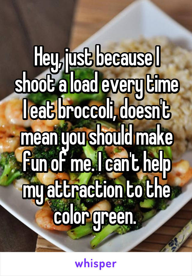 Hey, just because I shoot a load every time I eat broccoli, doesn't mean you should make fun of me. I can't help my attraction to the color green. 