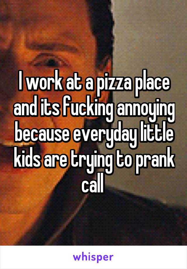 I work at a pizza place and its fucking annoying because everyday little kids are trying to prank call 