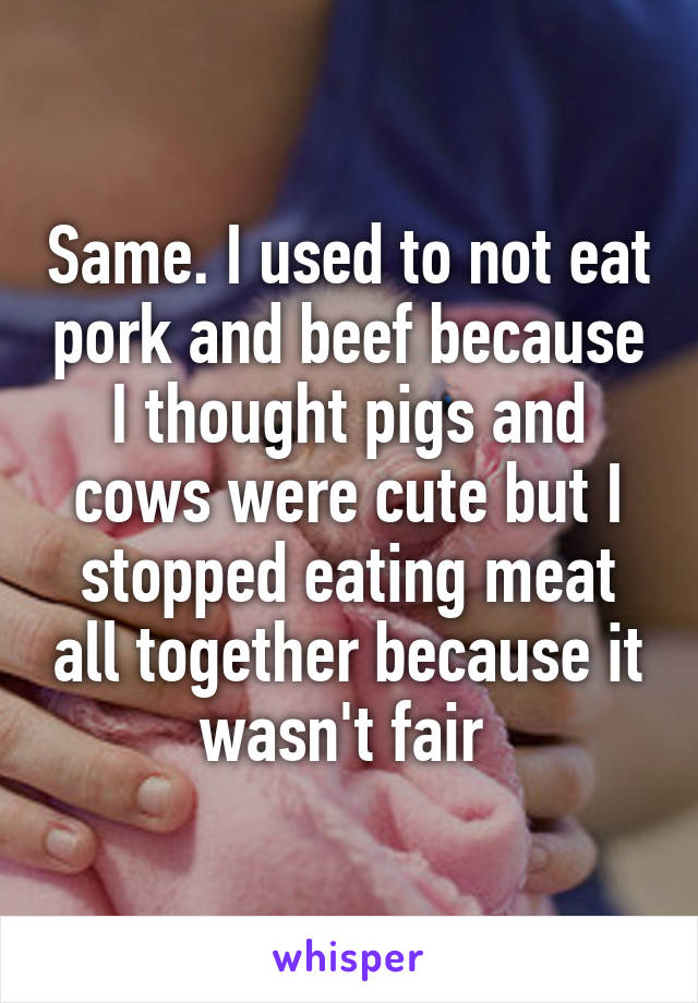 Same. I used to not eat pork and beef because I thought pigs and cows were cute but I stopped eating meat all together because it wasn't fair 