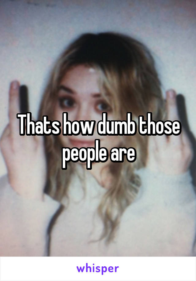 Thats how dumb those people are