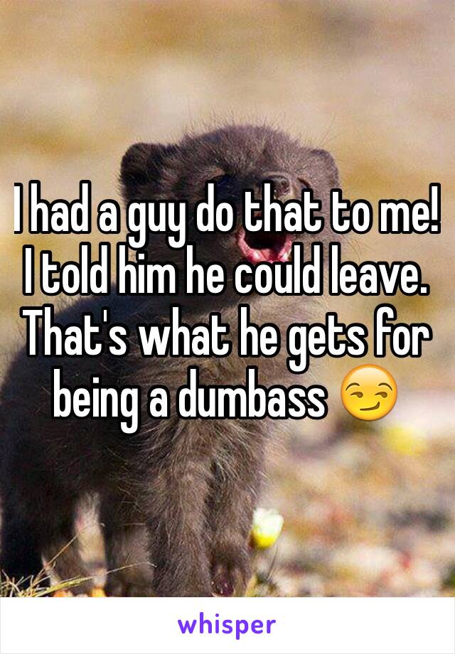 I had a guy do that to me! I told him he could leave. That's what he gets for being a dumbass 😏