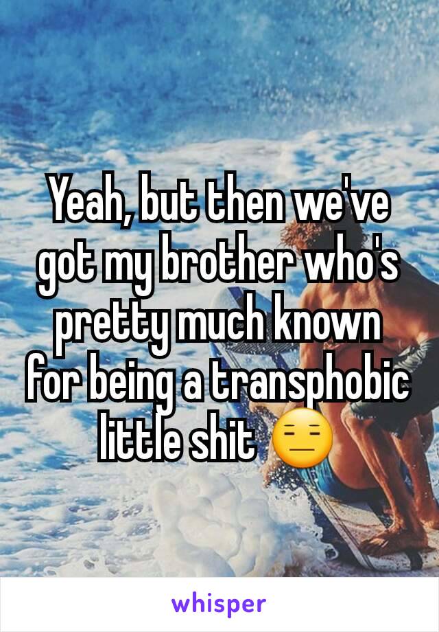 Yeah, but then we've got my brother who's pretty much known for being a transphobic little shit 😑