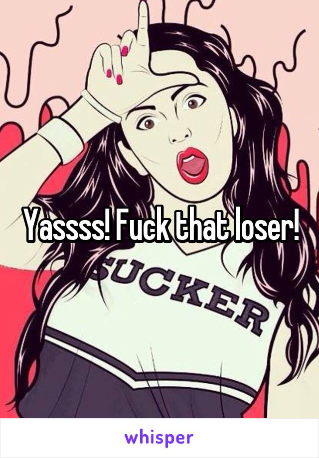 Yassss! Fuck that loser!