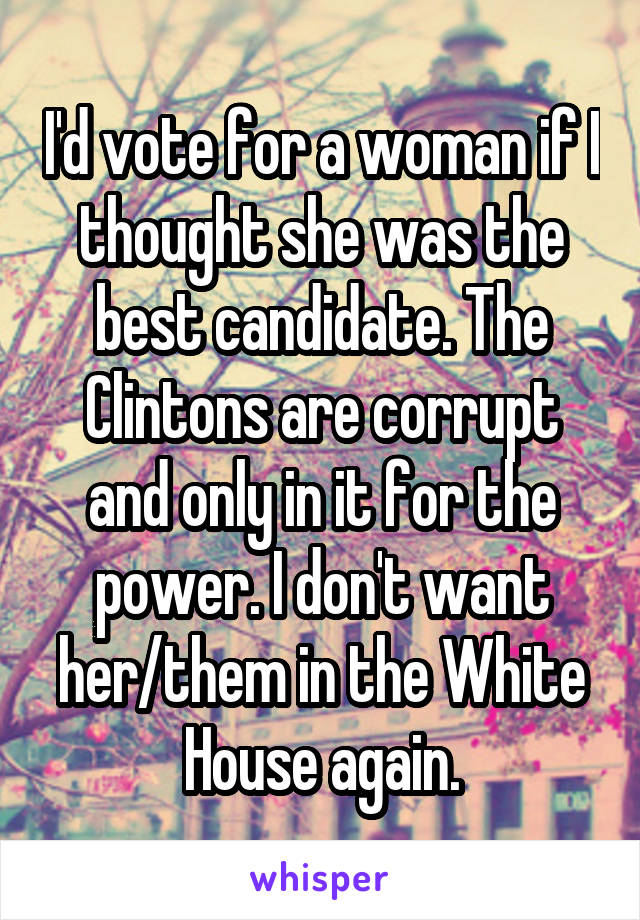 I'd vote for a woman if I thought she was the best candidate. The Clintons are corrupt and only in it for the power. I don't want her/them in the White House again.