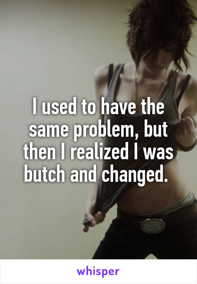 I used to have the same problem, but then I realized I was butch and changed. 