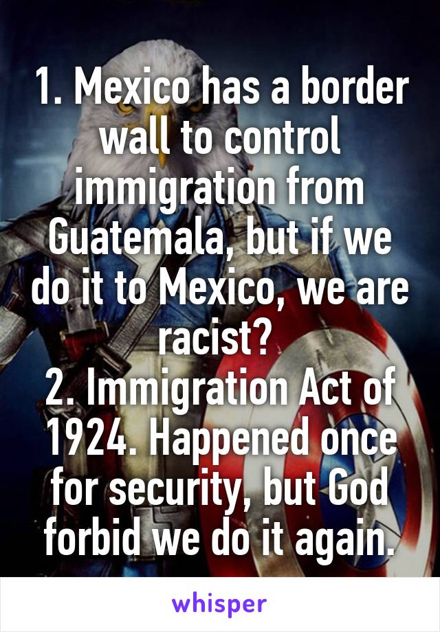 1. Mexico has a border wall to control immigration from Guatemala, but if we do it to Mexico, we are racist? 
2. Immigration Act of 1924. Happened once for security, but God forbid we do it again.