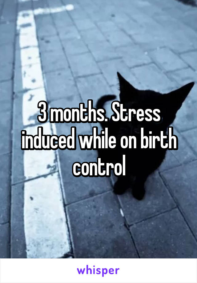 3 months. Stress induced while on birth control