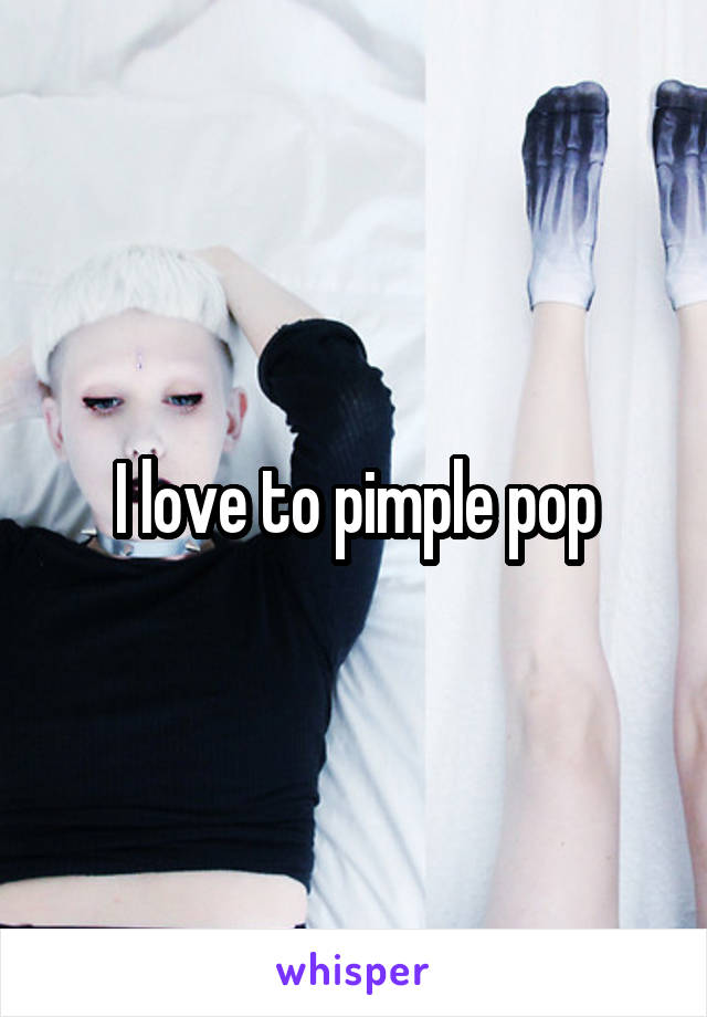 I love to pimple pop