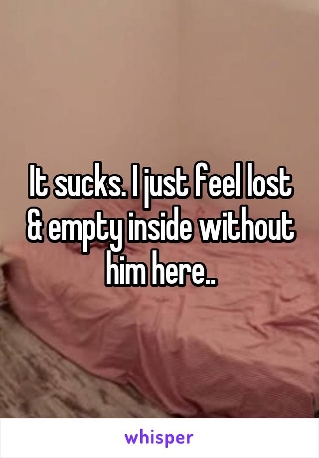 It sucks. I just feel lost & empty inside without him here..