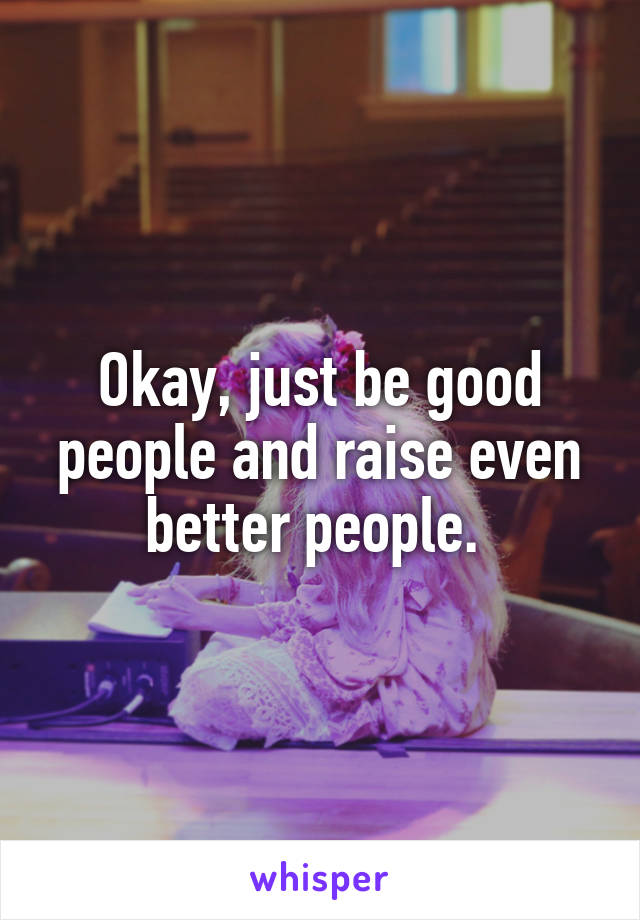 Okay, just be good people and raise even better people. 