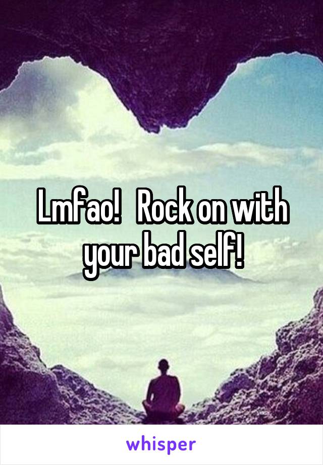 Lmfao!   Rock on with your bad self!