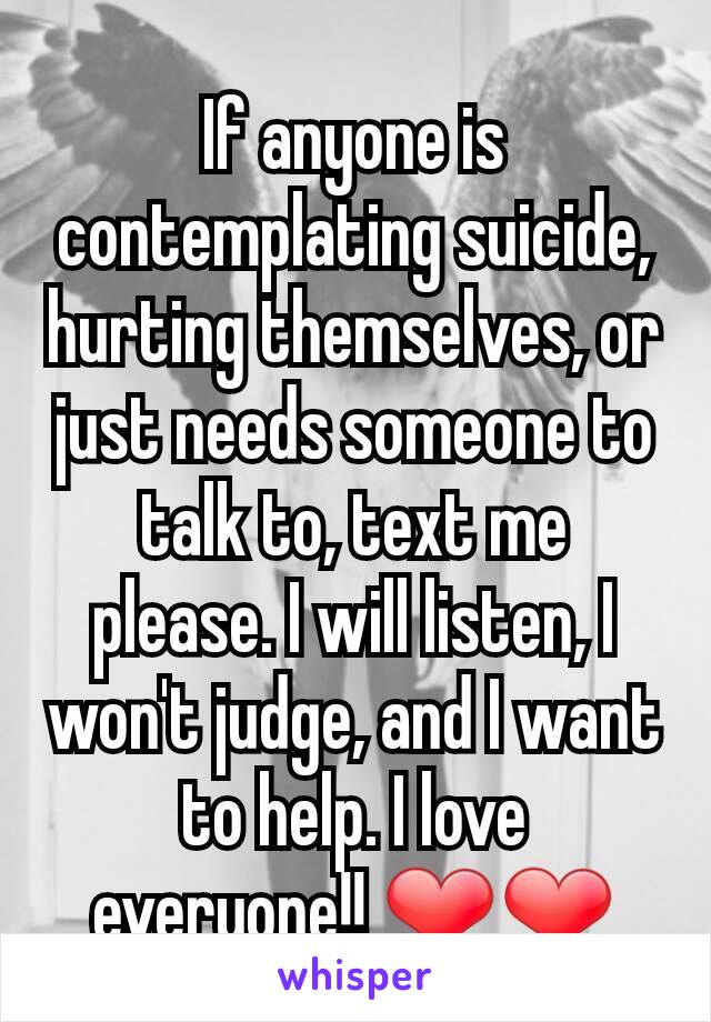 If anyone is contemplating suicide, hurting themselves, or just needs someone to talk to, text me please. I will listen, I won't judge, and I want to help. I love everyone!! ❤❤