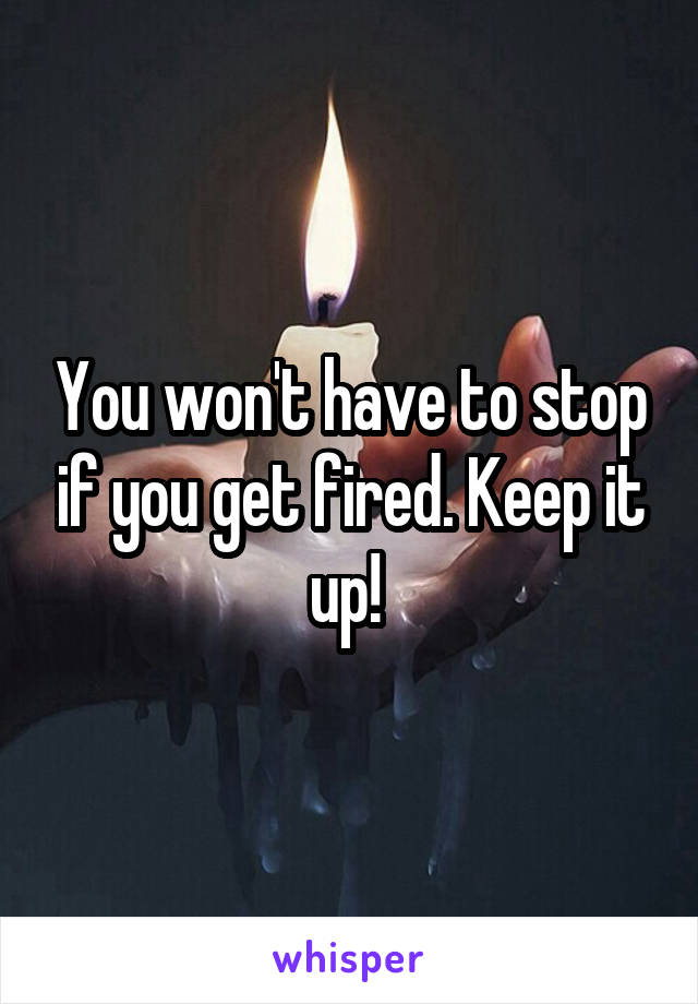 You won't have to stop if you get fired. Keep it up! 
