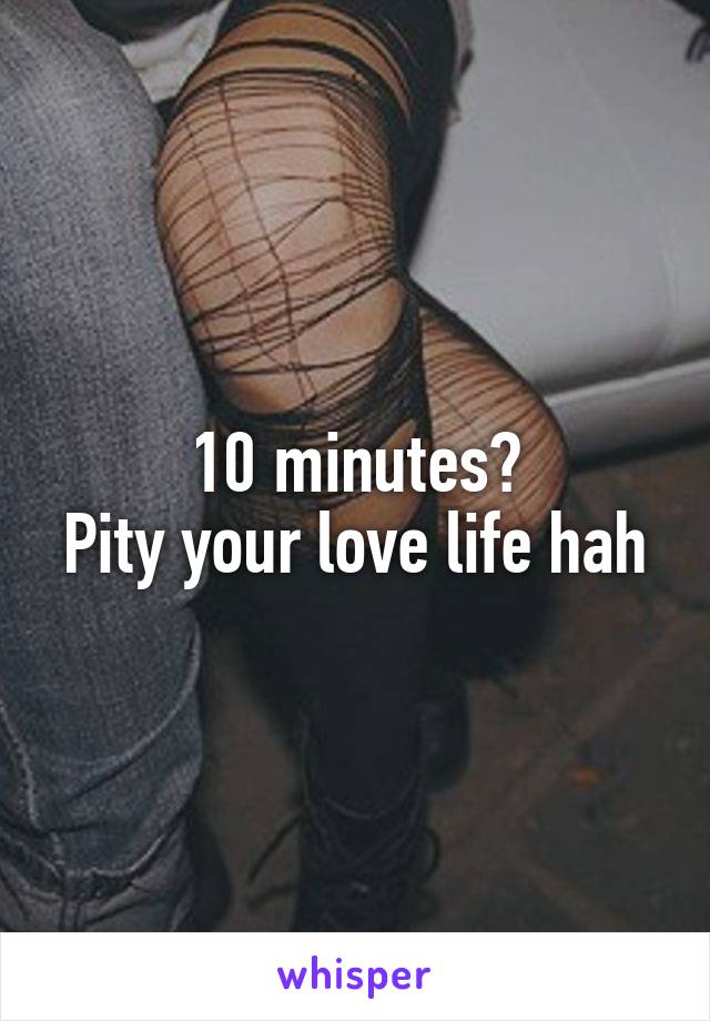 10 minutes?
Pity your love life hah