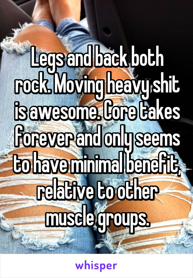 Legs and back both rock. Moving heavy shit is awesome. Core takes forever and only seems to have minimal benefit, relative to other muscle groups.