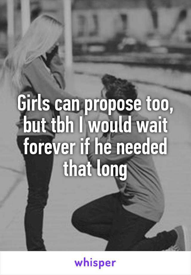 Girls can propose too, but tbh I would wait forever if he needed that long