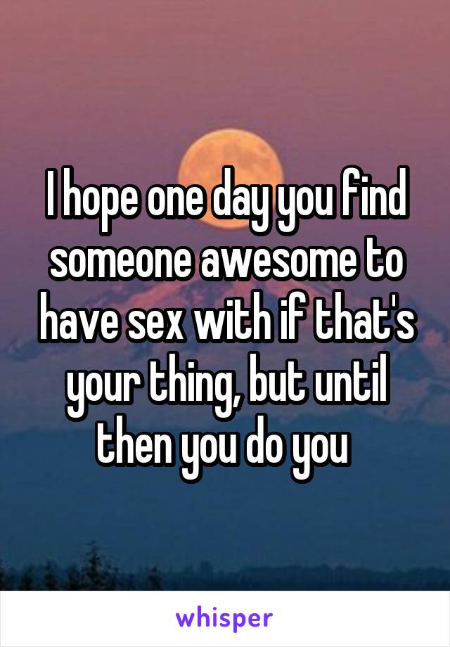 I hope one day you find someone awesome to have sex with if that's your thing, but until then you do you 