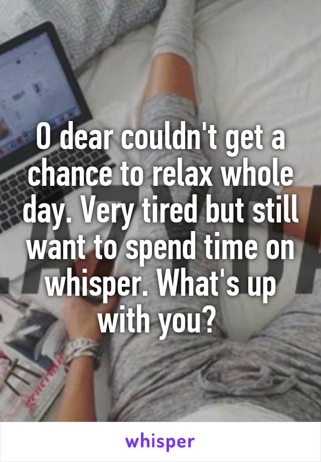 O dear couldn't get a chance to relax whole day. Very tired but still want to spend time on whisper. What's up with you? 