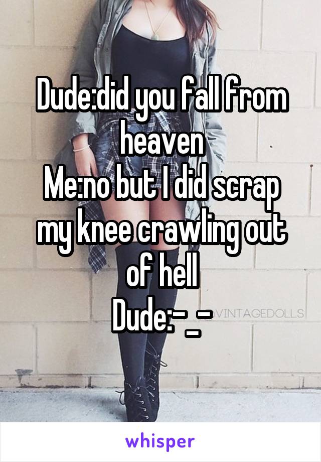 Dude:did you fall from heaven
Me:no but I did scrap my knee crawling out of hell
Dude:-_-
