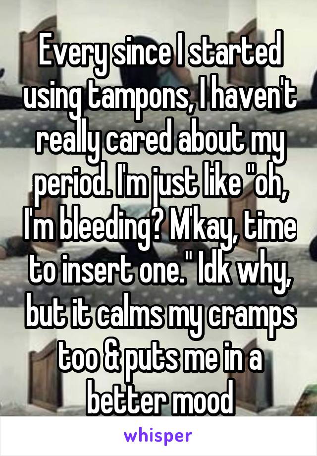 Every since I started using tampons, I haven't really cared about my period. I'm just like "oh, I'm bleeding? M'kay, time to insert one." Idk why, but it calms my cramps too & puts me in a better mood