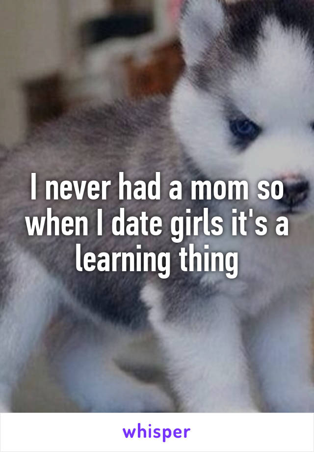 I never had a mom so when I date girls it's a learning thing