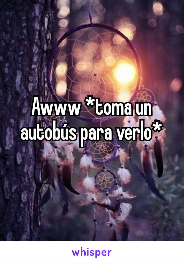 Awww *toma un autobús para verlo*