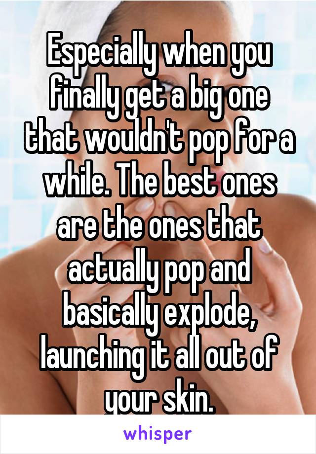 Especially when you finally get a big one that wouldn't pop for a while. The best ones are the ones that actually pop and basically explode, launching it all out of your skin.