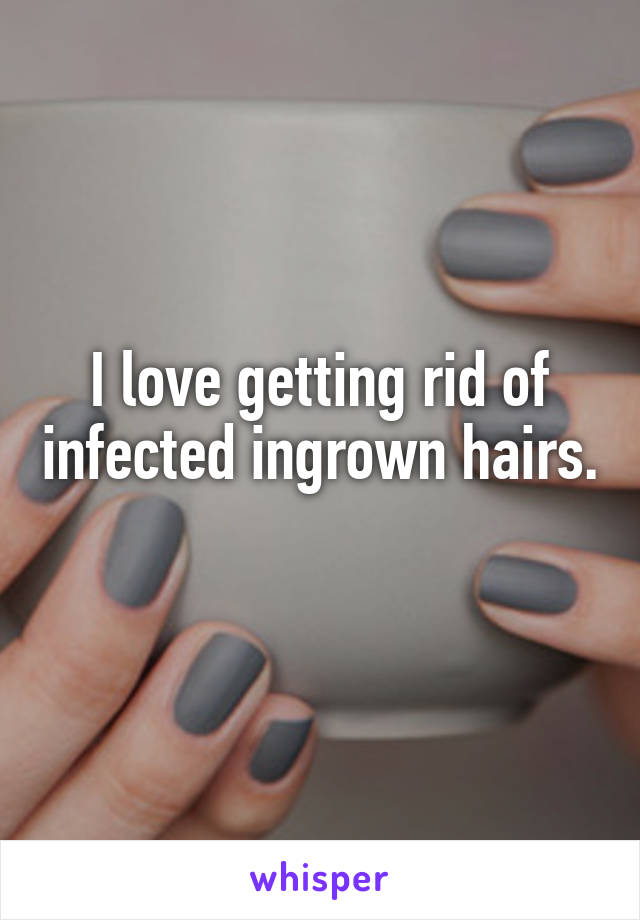 I love getting rid of infected ingrown hairs. 