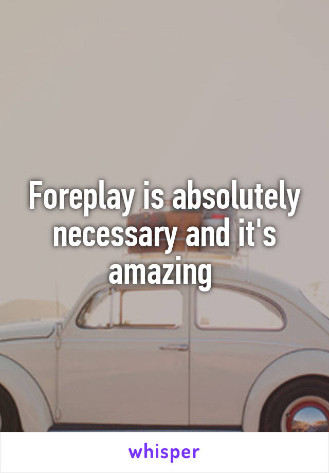Foreplay is absolutely necessary and it's amazing 