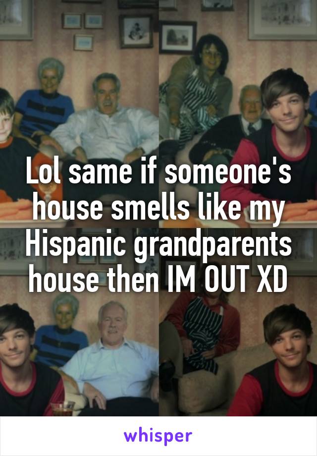 Lol same if someone's house smells like my Hispanic grandparents house then IM OUT XD