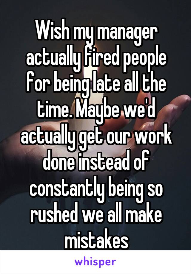 Wish my manager actually fired people for being late all the time. Maybe we'd actually get our work done instead of constantly being so rushed we all make mistakes