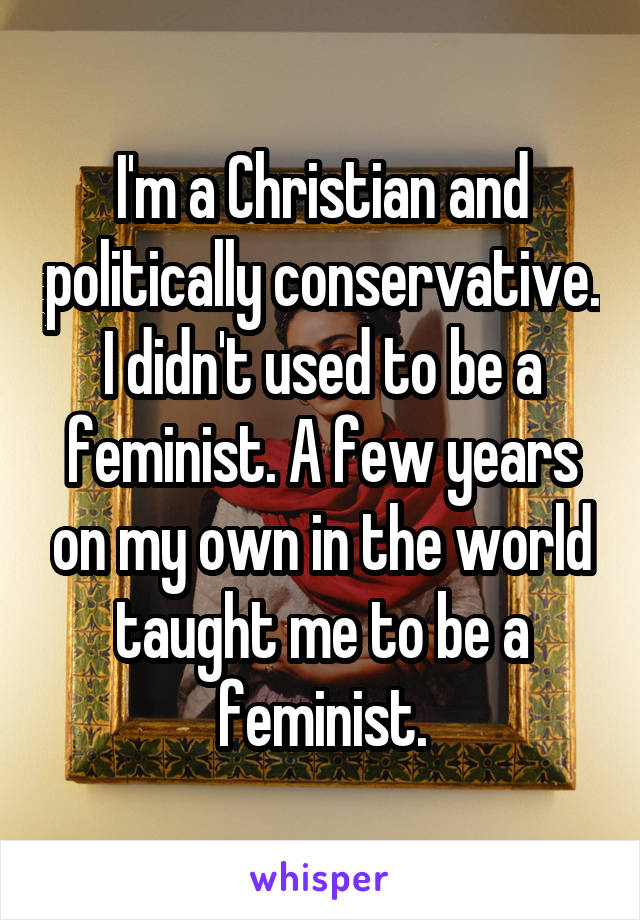 I'm a Christian and politically conservative. I didn't used to be a feminist. A few years on my own in the world taught me to be a feminist.