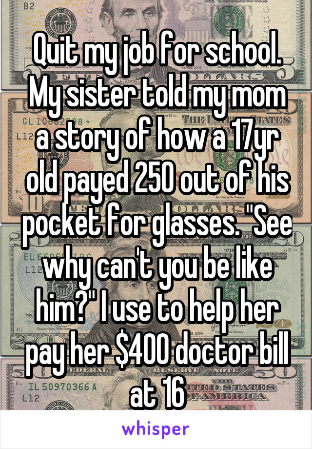 Quit my job for school. My sister told my mom a story of how a 17yr old payed 250 out of his pocket for glasses. "See why can't you be like him?" I use to help her pay her $400 doctor bill at 16