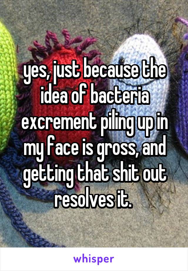 yes, just because the idea of bacteria excrement piling up in my face is gross, and getting that shit out resolves it. 