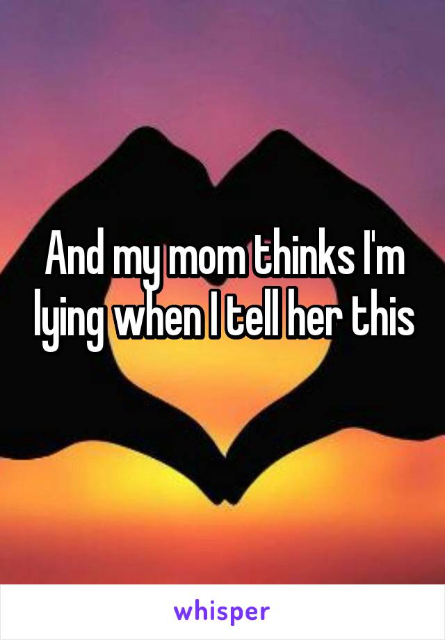 And my mom thinks I'm lying when I tell her this 