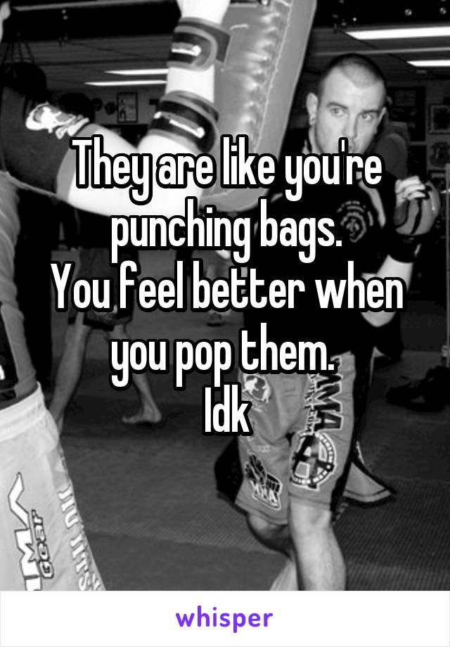They are like you're punching bags.
You feel better when you pop them. 
Idk
