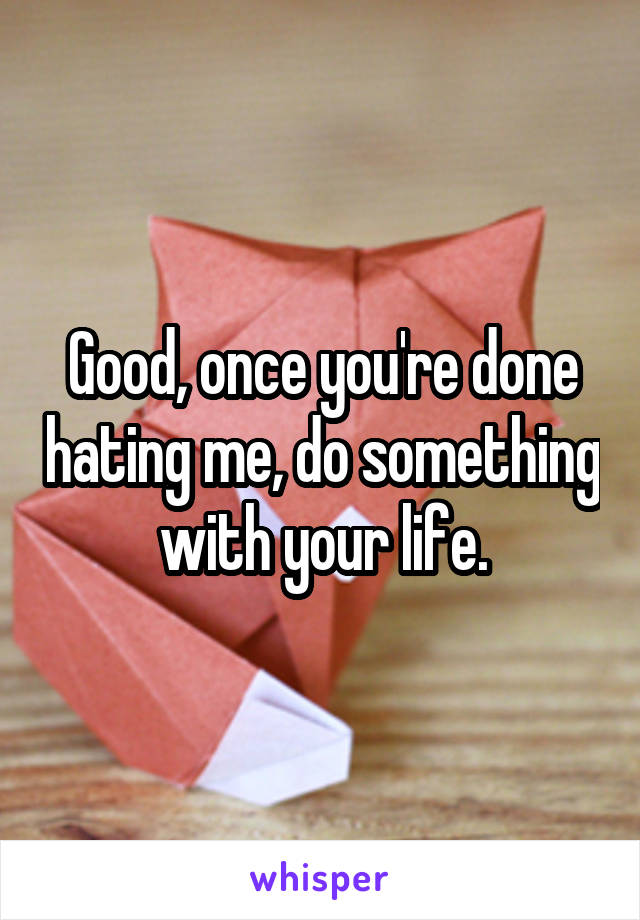 Good, once you're done hating me, do something with your life.