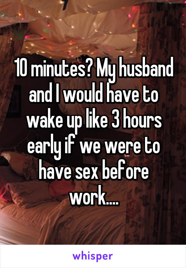 10 minutes? My husband and I would have to wake up like 3 hours early if we were to have sex before work....