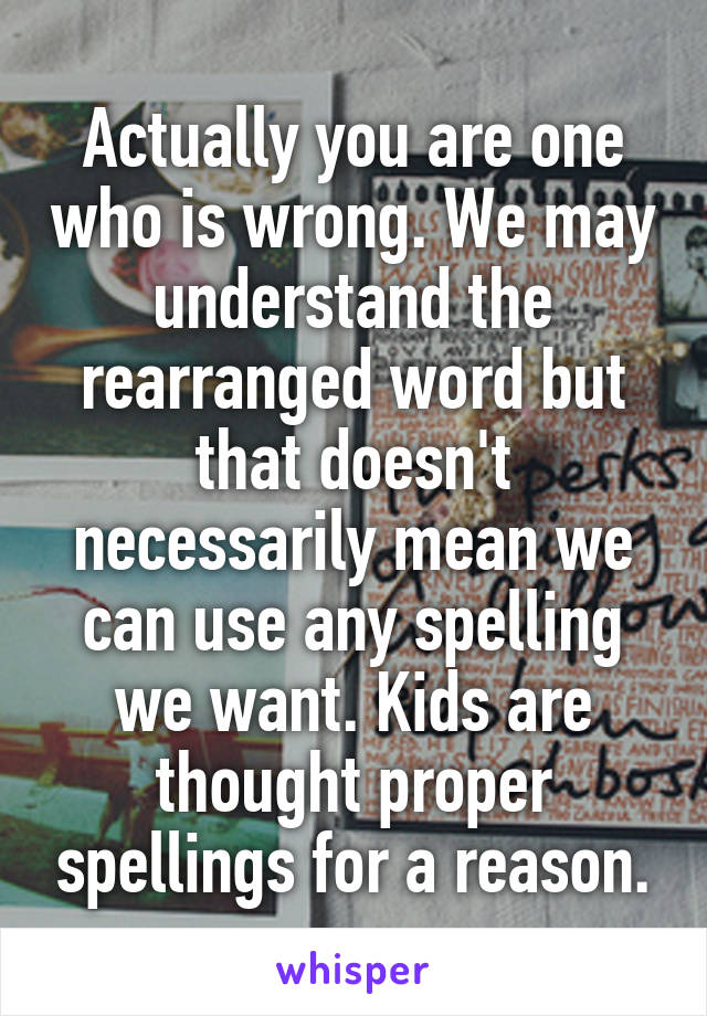 Actually you are one who is wrong. We may understand the rearranged word but that doesn't necessarily mean we can use any spelling we want. Kids are thought proper spellings for a reason.