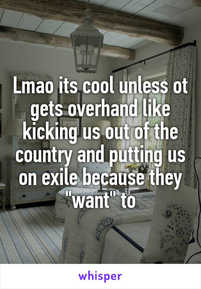 Lmao its cool unless ot gets overhand like kicking us out of the country and putting us on exile because they "want" to