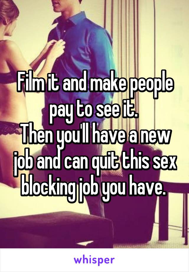 Film it and make people pay to see it. 
Then you'll have a new job and can quit this sex blocking job you have. 
