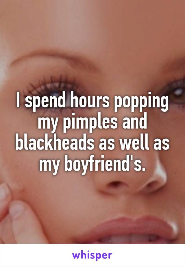 I spend hours popping my pimples and blackheads as well as my boyfriend's.