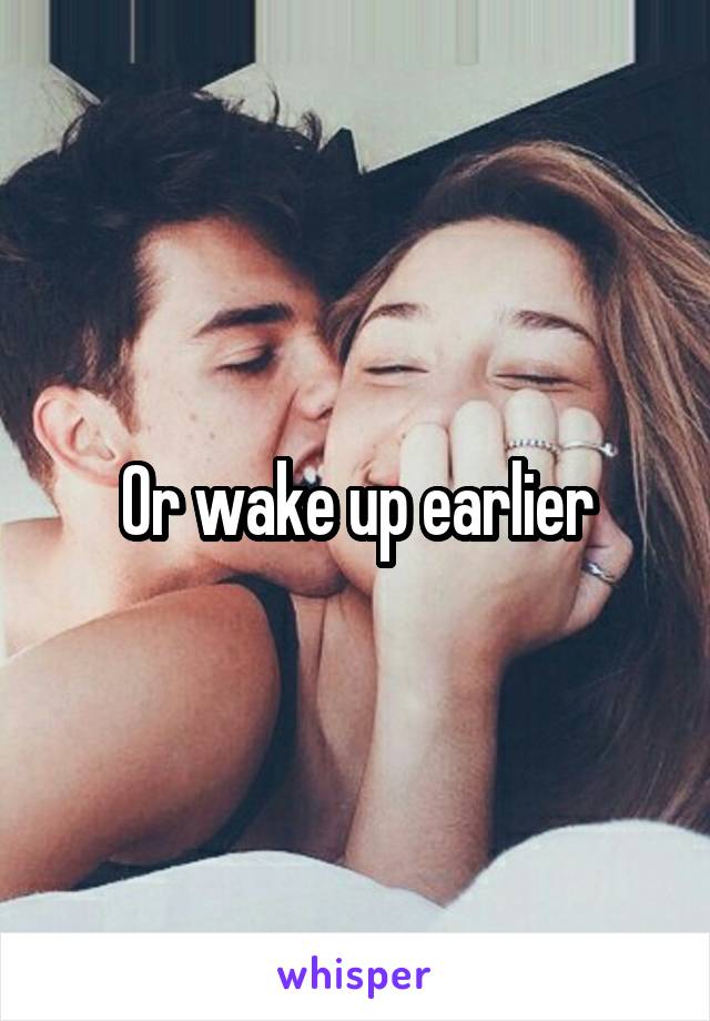 Or wake up earlier