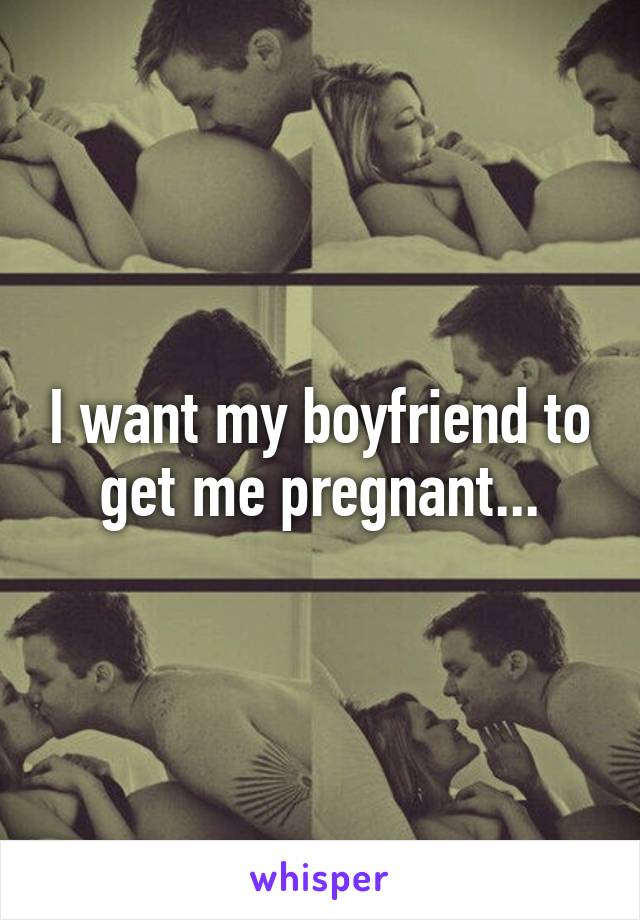 I want my boyfriend to get me pregnant...