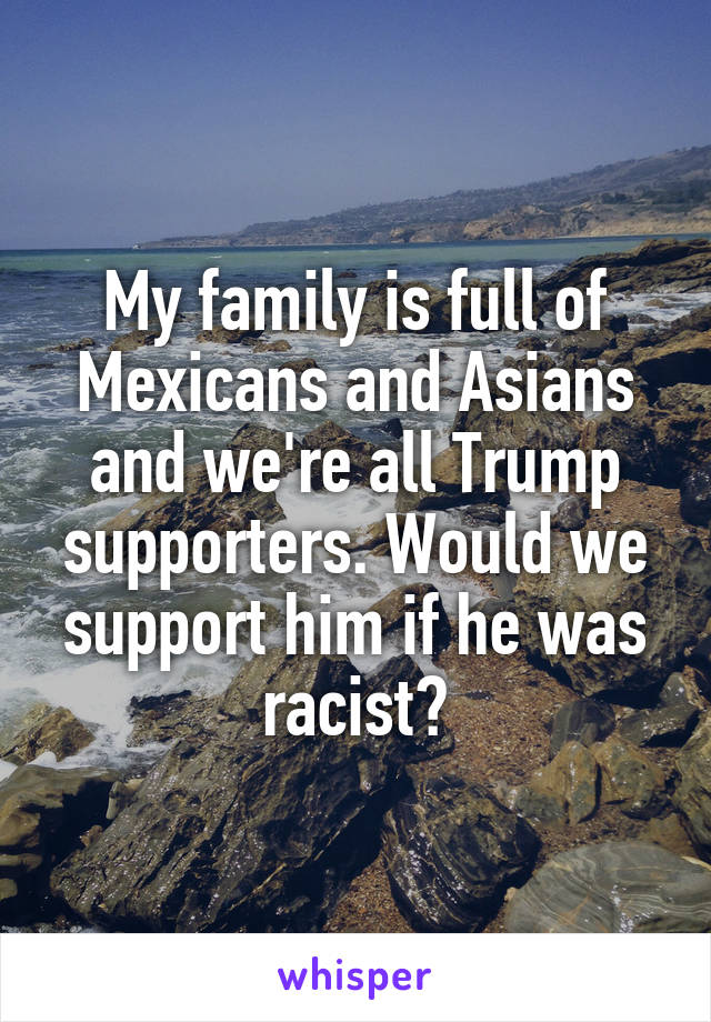 My family is full of Mexicans and Asians and we're all Trump supporters. Would we support him if he was racist?